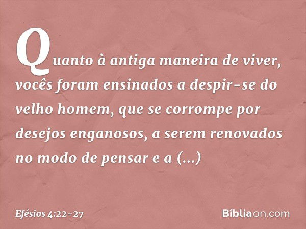 Quanto à antiga maneira de viver, vocês foram ensinados a despir-se do velho homem, que se corrompe por desejos enganosos, a serem renovados no modo de pensar e