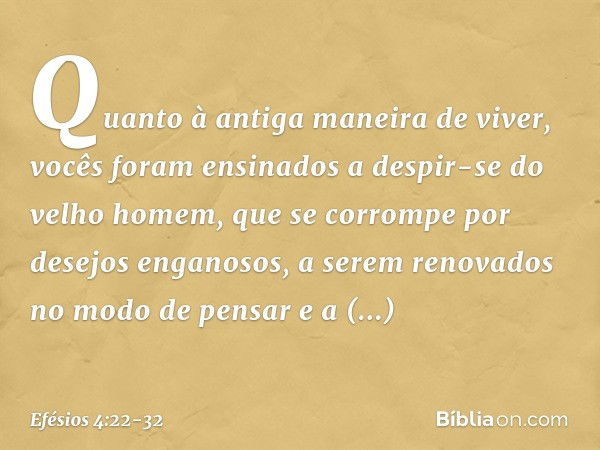 Quanto à antiga maneira de viver, vocês foram ensinados a despir-se do velho homem, que se corrompe por desejos enganosos, a serem renovados no modo de pensar e