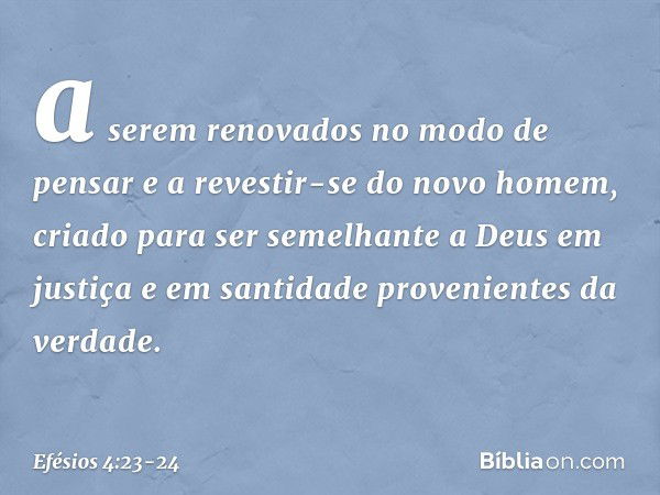 a serem renovados no modo de pensar e a revestir-se do novo homem, criado para ser semelhante a Deus em justiça e em santidade provenientes da verdade. -- Efési