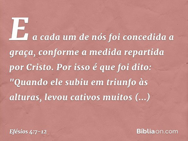 E a cada um de nós foi concedida a graça, conforme a medida repartida por Cristo. Por isso é que foi dito:
"Quando ele subiu em triunfo às alturas,
levou cativo