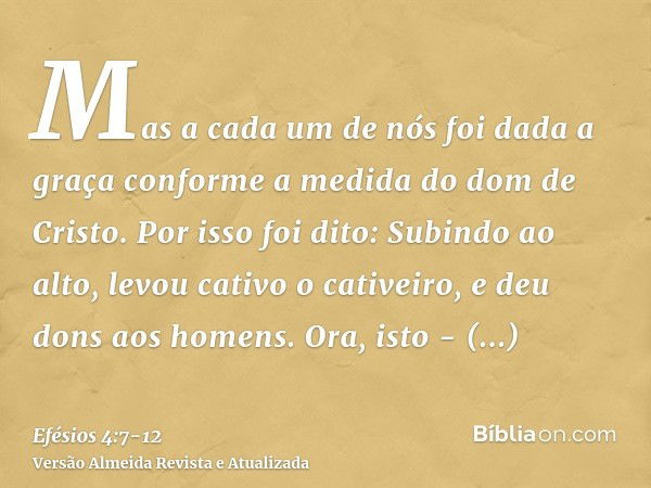 Mas a cada um de nós foi dada a graça conforme a medida do dom de Cristo.Por isso foi dito: Subindo ao alto, levou cativo o cativeiro, e deu dons aos homens.Ora