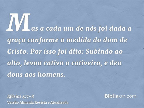 Mas a cada um de nós foi dada a graça conforme a medida do dom de Cristo.Por isso foi dito: Subindo ao alto, levou cativo o cativeiro, e deu dons aos homens.