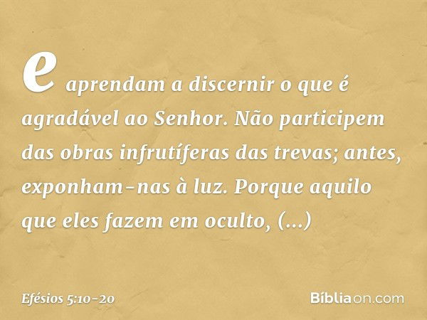 e aprendam a discernir o que é agradável ao Senhor. Não participem das obras infrutíferas das trevas; antes, exponham-nas à luz. Porque aquilo que eles fazem em