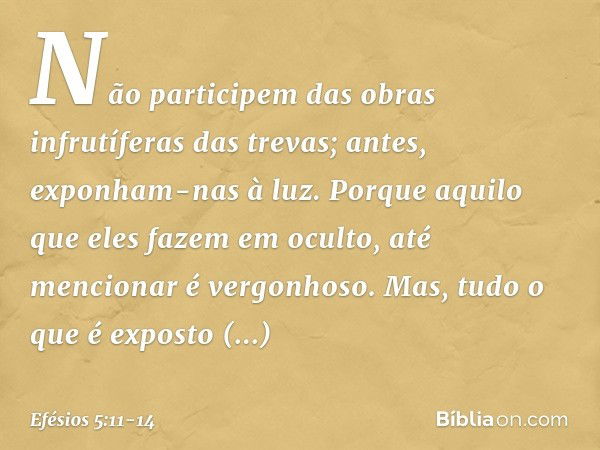 Não participem das obras infrutíferas das trevas; antes, exponham-nas à luz. Porque aquilo que eles fazem em oculto, até mencionar é vergonhoso. Mas, tudo o que