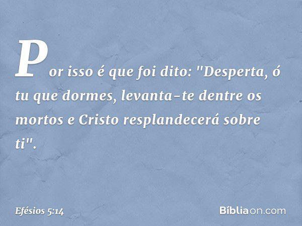 Por isso é que foi dito:
"Desperta, ó tu que dormes,
levanta-te dentre os mortos
e Cristo resplandecerá
sobre ti". -- Efésios 5:14