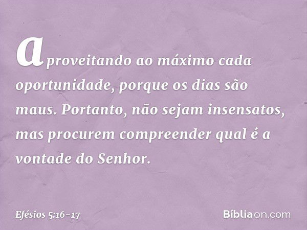 aproveitando ao máximo cada oportunidade, porque os dias são maus. Portanto, não sejam insensatos, mas procurem compreender qual é a vontade do Senhor. -- Efési