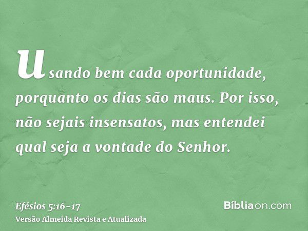 usando bem cada oportunidade, porquanto os dias são maus.Por isso, não sejais insensatos, mas entendei qual seja a vontade do Senhor.