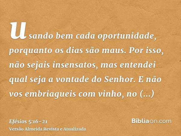 usando bem cada oportunidade, porquanto os dias são maus.Por isso, não sejais insensatos, mas entendei qual seja a vontade do Senhor.E não vos embriagueis com v