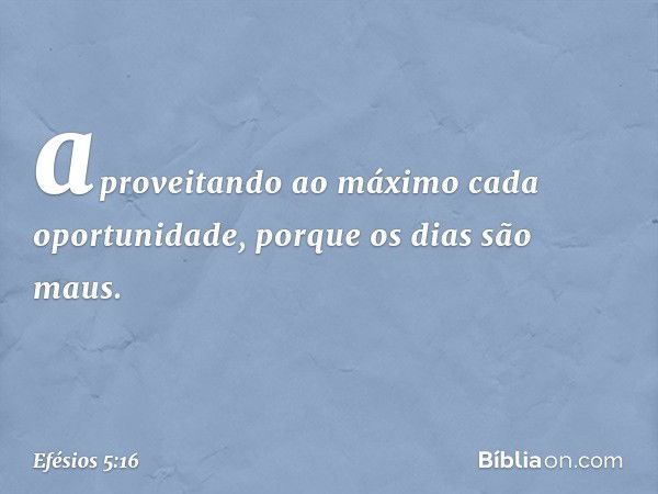 aproveitando ao máximo cada oportunidade, porque os dias são maus. -- Efésios 5:16