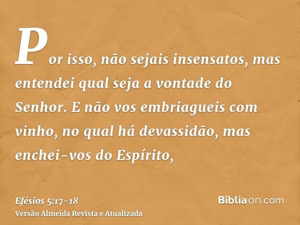 Por isso, não sejais insensatos, mas entendei qual seja a vontade do Senhor.E não vos embriagueis com vinho, no qual há devassidão, mas enchei-vos do Espírito,