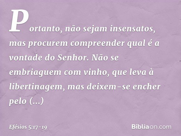 Portanto, não sejam insensatos, mas procurem compreender qual é a vontade do Senhor. Não se embriaguem com vinho, que leva à libertinagem, mas deixem-se encher 