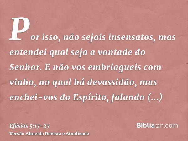 Por isso, não sejais insensatos, mas entendei qual seja a vontade do Senhor.E não vos embriagueis com vinho, no qual há devassidão, mas enchei-vos do Espírito,f