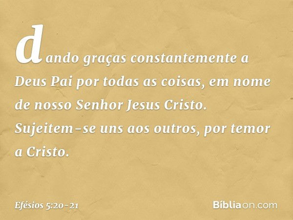 dando graças constantemente a Deus Pai por todas as coisas, em nome de nosso Senhor Jesus Cristo. Sujeitem-se uns aos outros, por temor a Cristo. -- Efésios 5:2