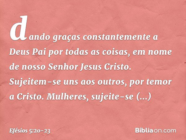 dando graças constantemente a Deus Pai por todas as coisas, em nome de nosso Senhor Jesus Cristo. Sujeitem-se uns aos outros, por temor a Cristo. Mulheres, suje