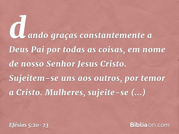 dando graças constantemente a Deus Pai por todas as coisas, em nome de nosso Senhor Jesus Cristo. Sujeitem-se uns aos outros, por temor a Cristo. Mulheres, suje