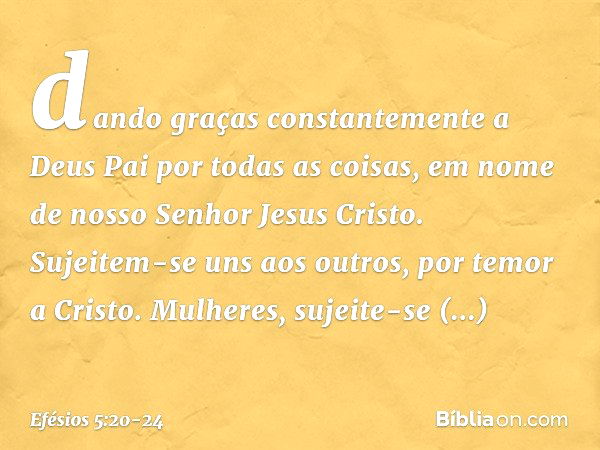 dando graças constantemente a Deus Pai por todas as coisas, em nome de nosso Senhor Jesus Cristo. Sujeitem-se uns aos outros, por temor a Cristo. Mulheres, suje