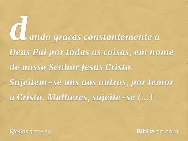 dando graças constantemente a Deus Pai por todas as coisas, em nome de nosso Senhor Jesus Cristo. Sujeitem-se uns aos outros, por temor a Cristo. Mulheres, suje