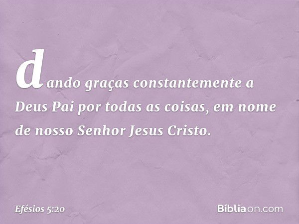 dando graças constantemente a Deus Pai por todas as coisas, em nome de nosso Senhor Jesus Cristo. -- Efésios 5:20