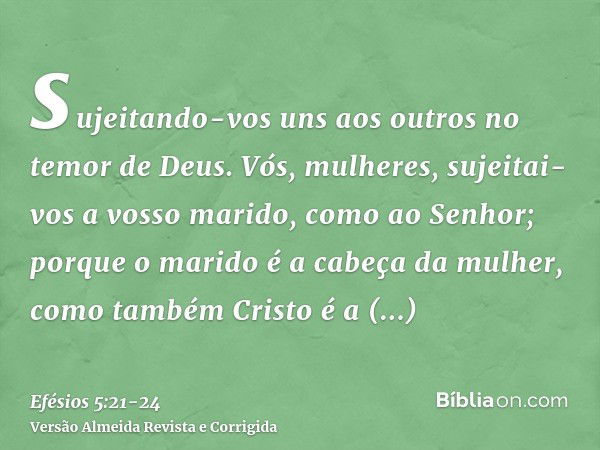 sujeitando-vos uns aos outros no temor de Deus.Vós, mulheres, sujeitai-vos a vosso marido, como ao Senhor;porque o marido é a cabeça da mulher, como também Cris