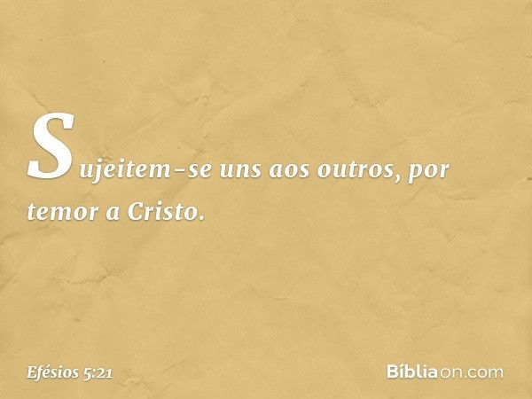 Sujeitem-se uns aos outros, por temor a Cristo. -- Efésios 5:21