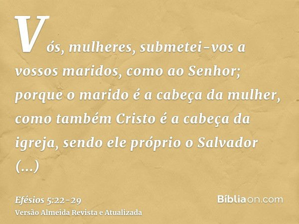 Vós, mulheres, submetei-vos a vossos maridos, como ao Senhor;porque o marido é a cabeça da mulher, como também Cristo é a cabeça da igreja, sendo ele próprio o 