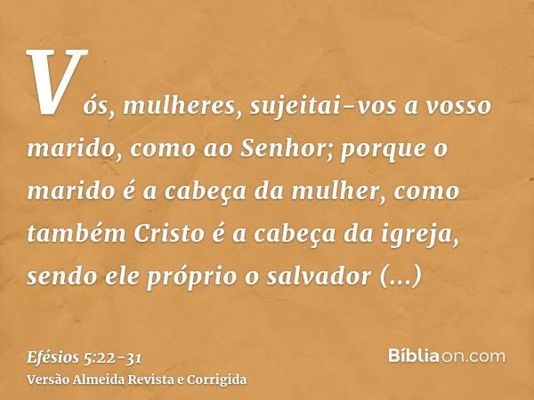 Vós, mulheres, sujeitai-vos a vosso marido, como ao Senhor;porque o marido é a cabeça da mulher, como também Cristo é a cabeça da igreja, sendo ele próprio o sa