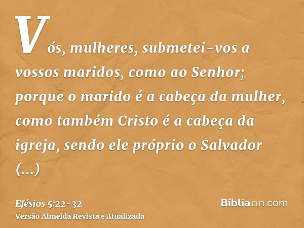 Vós, mulheres, submetei-vos a vossos maridos, como ao Senhor;porque o marido é a cabeça da mulher, como também Cristo é a cabeça da igreja, sendo ele próprio o 