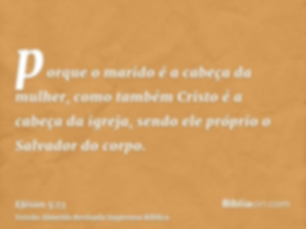 porque o marido é a cabeça da mulher, como também Cristo é a cabeça da igreja, sendo ele próprio o Salvador do corpo.