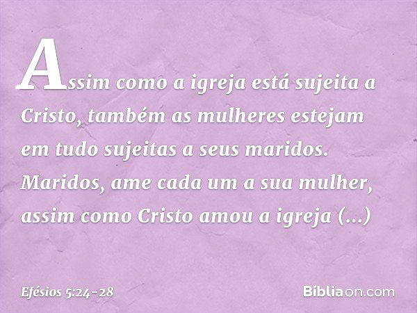 Assim como a igreja está sujeita a Cristo, também as mulheres estejam em tudo sujeitas a seus maridos. Maridos, ame cada um a sua mulher, assim como Cristo amou