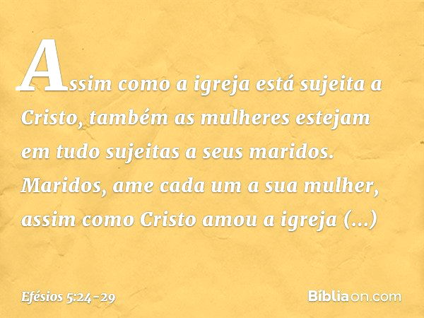 Assim como a igreja está sujeita a Cristo, também as mulheres estejam em tudo sujeitas a seus maridos. Maridos, ame cada um a sua mulher, assim como Cristo amou