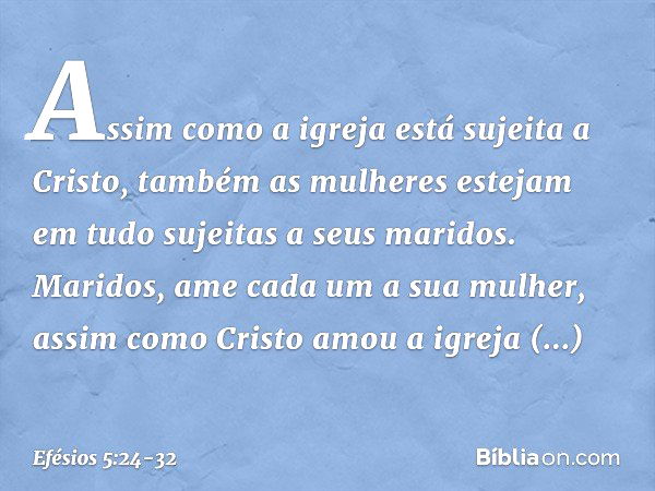 Assim como a igreja está sujeita a Cristo, também as mulheres estejam em tudo sujeitas a seus maridos. Maridos, ame cada um a sua mulher, assim como Cristo amou