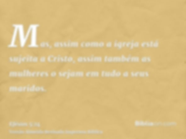 Mas, assim como a igreja está sujeita a Cristo, assim também as mulheres o sejam em tudo a seus maridos.