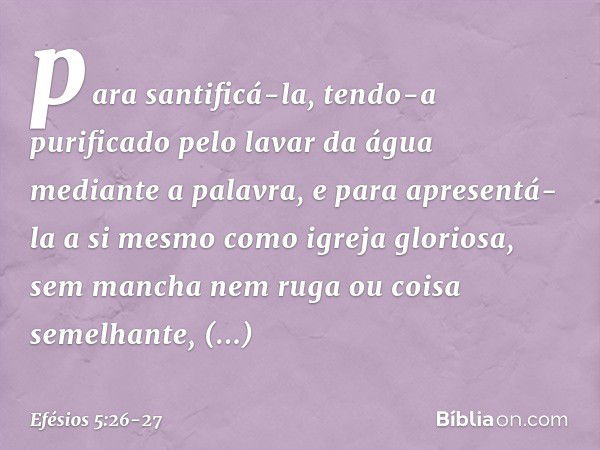 para santificá-la, tendo-a purificado pelo lavar da água mediante a palavra, e para apresentá-la a si mesmo como igreja gloriosa, sem mancha nem ruga ou coisa s