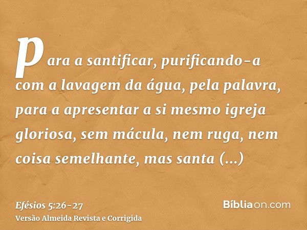 para a santificar, purificando-a com a lavagem da água, pela palavra,para a apresentar a si mesmo igreja gloriosa, sem mácula, nem ruga, nem coisa semelhante, m