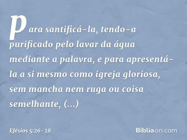 para santificá-la, tendo-a purificado pelo lavar da água mediante a palavra, e para apresentá-la a si mesmo como igreja gloriosa, sem mancha nem ruga ou coisa s