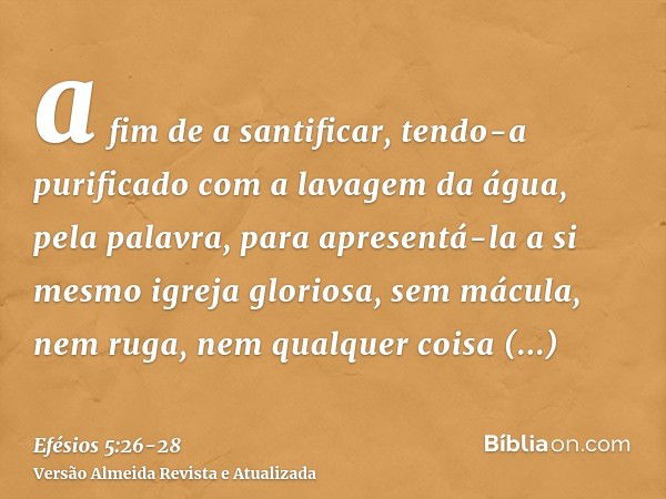 a fim de a santificar, tendo-a purificado com a lavagem da água, pela palavra,para apresentá-la a si mesmo igreja gloriosa, sem mácula, nem ruga, nem qualquer c