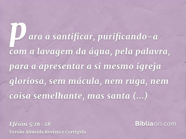 para a santificar, purificando-a com a lavagem da água, pela palavra,para a apresentar a si mesmo igreja gloriosa, sem mácula, nem ruga, nem coisa semelhante, m