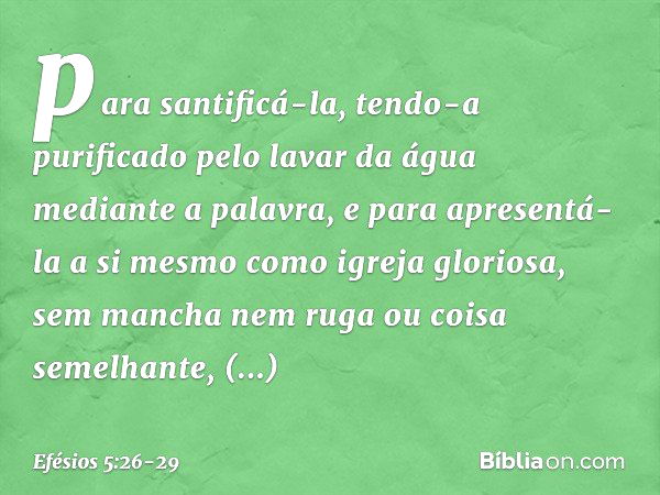 para santificá-la, tendo-a purificado pelo lavar da água mediante a palavra, e para apresentá-la a si mesmo como igreja gloriosa, sem mancha nem ruga ou coisa s