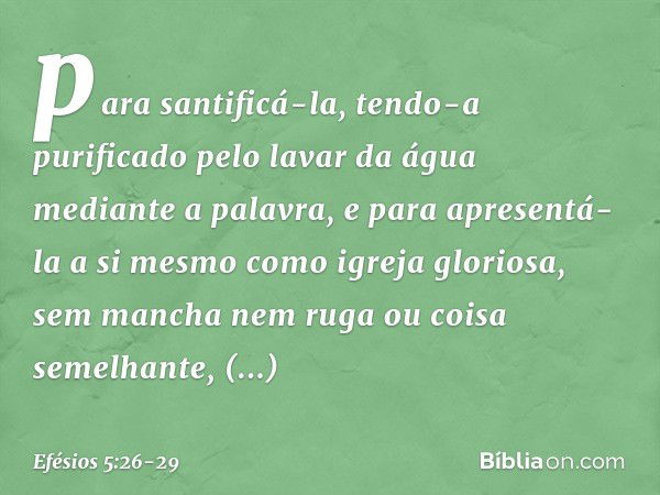 para santificá-la, tendo-a purificado pelo lavar da água mediante a palavra, e para apresentá-la a si mesmo como igreja gloriosa, sem mancha nem ruga ou coisa s