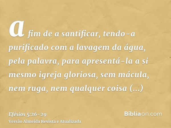 a fim de a santificar, tendo-a purificado com a lavagem da água, pela palavra,para apresentá-la a si mesmo igreja gloriosa, sem mácula, nem ruga, nem qualquer c