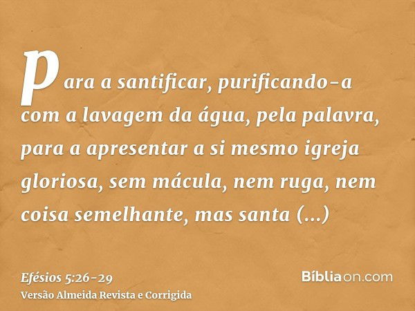 para a santificar, purificando-a com a lavagem da água, pela palavra,para a apresentar a si mesmo igreja gloriosa, sem mácula, nem ruga, nem coisa semelhante, m