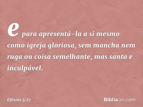 e para apresentá-la a si mesmo como igreja gloriosa, sem mancha nem ruga ou coisa semelhante, mas santa e inculpável. -- Efésios 5:27