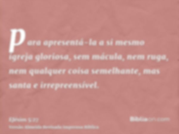 para apresentá-la a si mesmo igreja gloriosa, sem mácula, nem ruga, nem qualquer coisa semelhante, mas santa e irrepreensível.