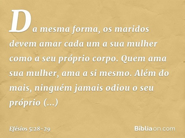 Da mesma forma, os maridos devem amar cada um a sua mulher como a seu próprio corpo. Quem ama sua mulher, ama a si mesmo. Além do mais, ninguém jamais odiou o s