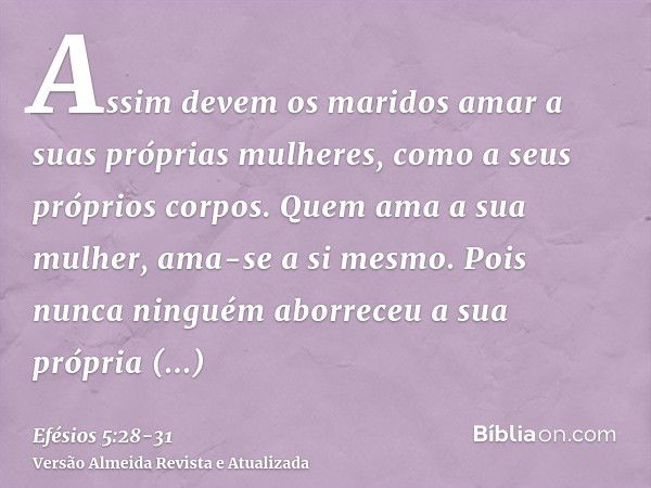 Assim devem os maridos amar a suas próprias mulheres, como a seus próprios corpos. Quem ama a sua mulher, ama-se a si mesmo.Pois nunca ninguém aborreceu a sua p