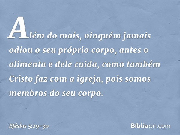 Além do mais, ninguém jamais odiou o seu próprio corpo, antes o alimenta e dele cuida, como também Cristo faz com a igreja, pois somos membros do seu corpo. -- 