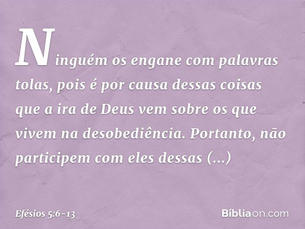 Ninguém os engane com palavras tolas, pois é por causa dessas coisas que a ira de Deus vem sobre os que vivem na desobediência. Portanto, não participem com ele