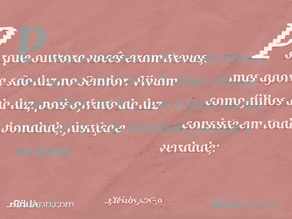 Porque outrora vocês eram trevas, mas agora são luz no Senhor. Vivam como filhos da luz, pois o fruto da luz consiste em toda bondade, justiça e verdade; -- Efé