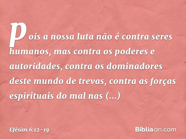 pois a nossa luta não é contra seres humanos, mas contra os poderes e autoridades, contra os dominadores deste mundo de trevas, contra as forças espirituais do 