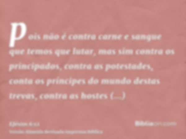 pois não é contra carne e sangue que temos que lutar, mas sim contra os principados, contra as potestades, conta os príncipes do mundo destas trevas, contra as 